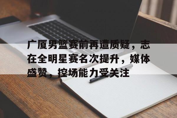 开云-广厦男篮赛前再遭质疑，志在全明星赛名次提升，媒体盛赞，控场能力受关注的简单介绍