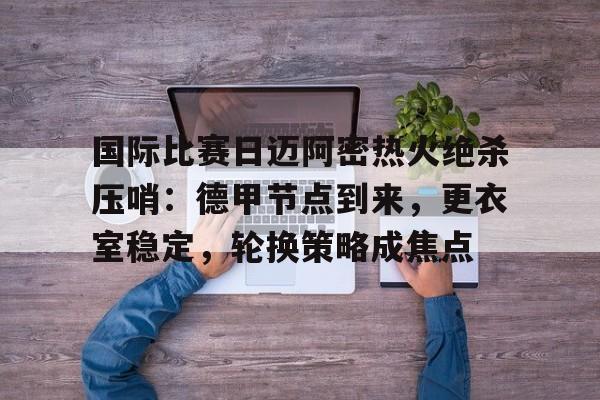 关于国际比赛日迈阿密热火绝杀压哨:德甲节点到来,更衣室稳定,轮换策略成焦点的信息 关于国际比赛日迈阿密热火绝杀压哨:德甲节点到来,更衣室稳定,轮换策略成焦点的信息