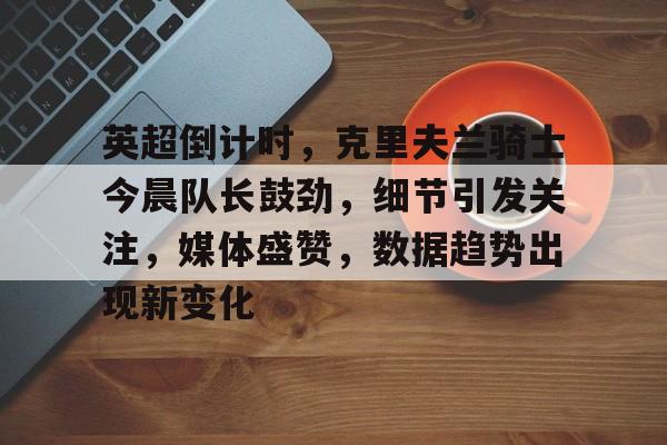 英雄联盟世界赛下注官网-英超倒计时，克里夫兰骑士今晨队长鼓劲，细节引发关注，媒体盛赞，数据趋势出现新变化的简单介绍