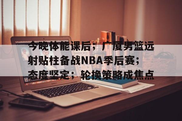 今晚体能课后；广厦男篮远射贴柱备战NBA季后赛；态度坚定；轮换策略成焦点的简单介绍